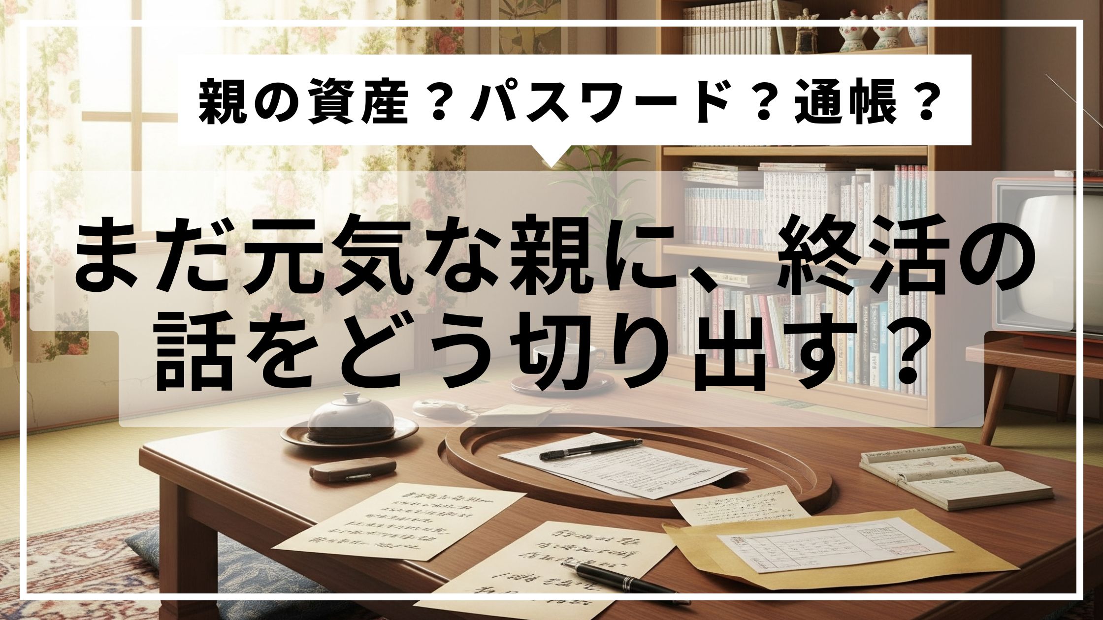 通帳や封筒が置かれた実家のちゃぶ台。親とのお金や終活について、少しずつ話しはじめた日の風景。